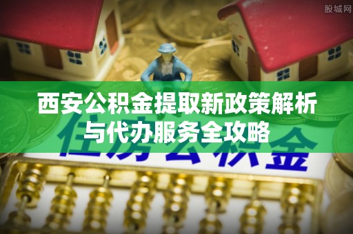康平西安公积金提取新政策解析与代办服务全攻略